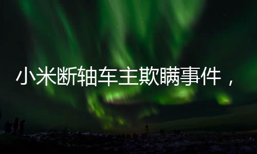 小米斷軸車主欺瞞事件，多方聚焦背后的真相