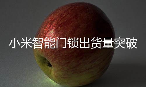 小米智能門鎖出貨量突破七百萬大關(guān)，創(chuàng)新科技與用戶體驗(yàn)引領(lǐng)市場增長