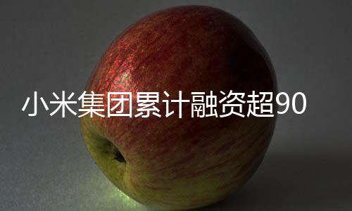 小米集團(tuán)累計(jì)融資超900億港元，邁向全球科技巨頭的堅(jiān)實(shí)步伐