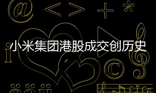 小米集團(tuán)港股成交創(chuàng)歷史天量，市場(chǎng)矚目下的業(yè)績(jī)突破