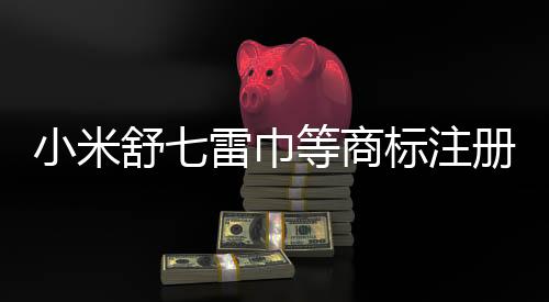 小米舒七雷巾等商標(biāo)注冊(cè)動(dòng)作揭秘，品牌戰(zhàn)略的一二三四