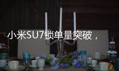 小米SU7鎖單量突破，市場掀起熱浪，超過24.8萬輛矚目期待！