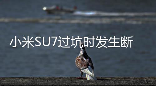 小米SU7過坑時發(fā)生斷軸事件揭秘，官方回應(yīng)與深度分析