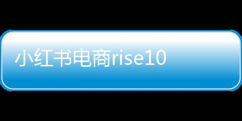 小紅書電商rise100榜單發(fā)布，揭曉年度百大電商勢力
