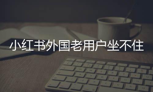 小紅書外國老用戶坐不住了，社區(qū)變遷與多元互動的新態(tài)勢