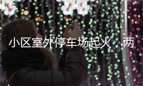 小區(qū)室外停車場(chǎng)起火，兩輛轎車被燒毀——事故調(diào)查與防范探討