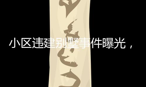 小區(qū)違建別墅事件曝光，關(guān)于第152棟樓的嚴重問題深度分析
