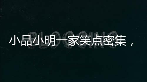 小品小明一家笑點密集，歡樂呈現(xiàn)引爆全場！
