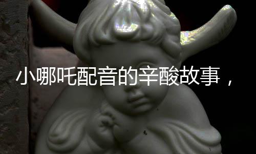 小哪吒配音的辛酸故事，因聲音丑意外成名