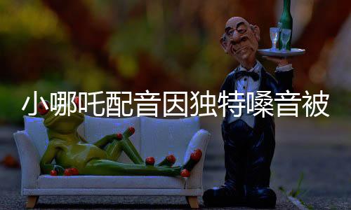 小哪吒配音因獨特嗓音被餃子相中，揭秘背后的故事