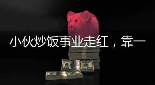 小伙炒飯事業(yè)走紅，靠一手絕藝凈賺五十萬，真實(shí)收入不怕打假