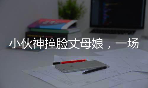 小伙神撞臉丈母娘，一場奇妙的緣分