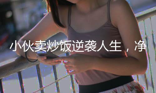 小伙賣炒飯逆襲人生，凈賺五十萬的勵志故事