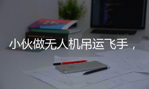小伙做無人機吊運飛手，年收入近40萬，新興職業(yè)的崛起與未來展望