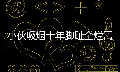小伙吸煙十年腳趾全爛需截肢，一次警示引發(fā)的深思