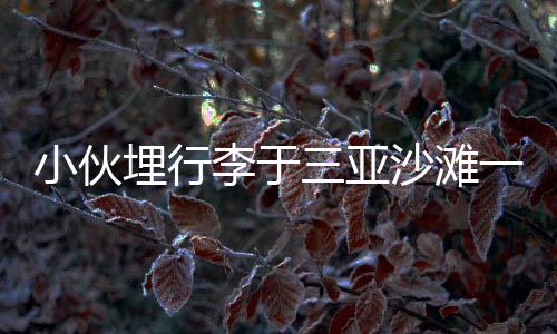 小伙埋行李于三亞沙灘一年重返挖出，時空膠囊背后的故事