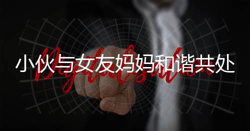 小伙與女友媽媽和諧共處，親情般默契令人稱奇
