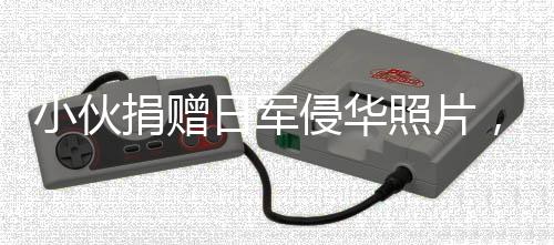 小伙捐贈日軍侵華照片，輕松背后的反思