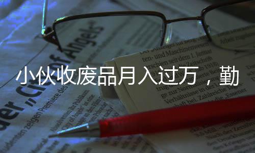小伙收廢品月入過(guò)萬(wàn)，勤奮與創(chuàng)新成就非凡事業(yè)