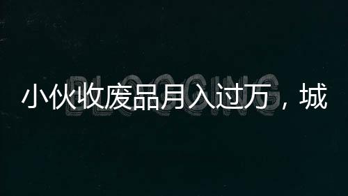小伙收廢品月入過萬，城市中的再生資源創(chuàng)業(yè)者崛起