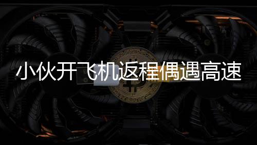 小伙開飛機(jī)返程偶遇高速堵車，高空俯拍畫面令人驚嘆