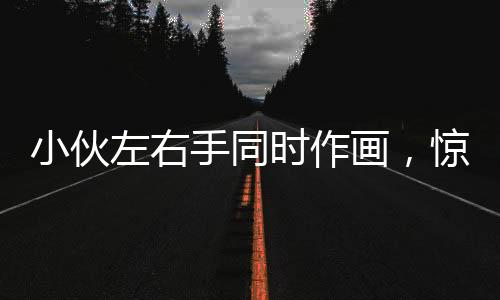 小伙左右手同時(shí)作畫，驚艷才藝令人嘆為觀止