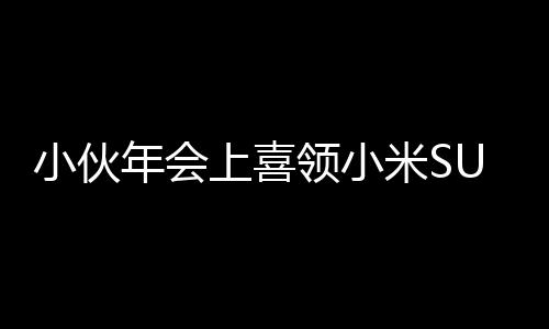 小伙年會(huì)上喜領(lǐng)小米SU7，激動(dòng)之情溢于言表，現(xiàn)場(chǎng)腳抽筋成焦點(diǎn)
