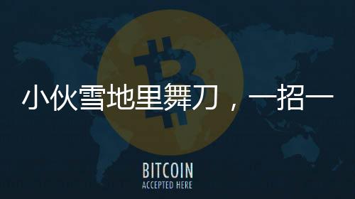 小伙雪地里舞刀，一招一式行云流水
