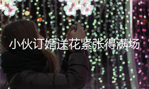 小伙訂婚送花緊張得滿場(chǎng)找丈母娘，訂婚前的忐忑與期待