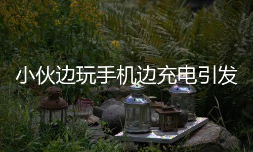小伙邊玩手機邊充電引發(fā)手機爆炸事件提醒，警惕手機安全三大注意事項