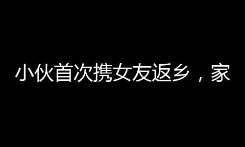 小伙首次攜女友返鄉(xiāng)，家人炮聲隆慶祝溫馨時刻