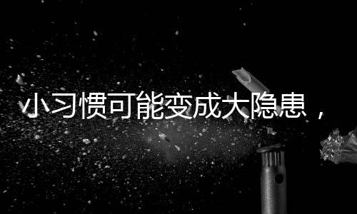 小習慣可能變成大隱患，女神們需警惕的生活隱患！