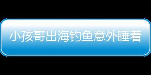小孩哥出海釣魚意外睡著，漂流一天一夜的驚險(xiǎn)經(jīng)歷