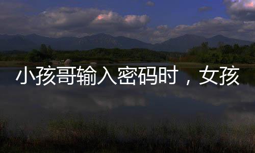 小孩哥輸入密碼時(shí)，女孩直視引發(fā)的網(wǎng)絡(luò)熱議