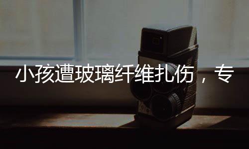 小孩遭玻璃纖維扎傷，專(zhuān)家緊急提醒，危險(xiǎn)性與應(yīng)對(duì)方法需了解