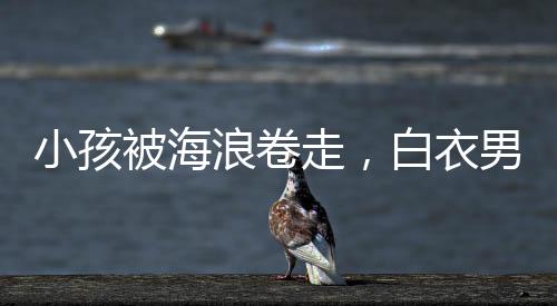 小孩被海浪卷走，白衣男英勇沖入巨浪救援——海洋守護(hù)者的事跡令人動容