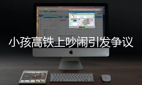 小孩高鐵上吵鬧引發(fā)爭議，公共場合的行為規(guī)范與文明素養(yǎng)探討