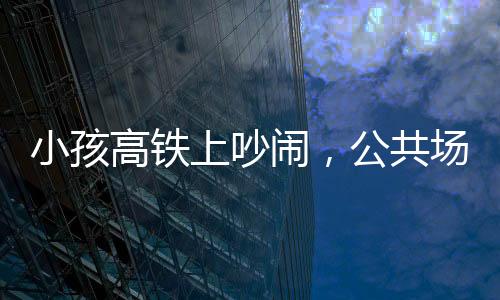 小孩高鐵上吵鬧，公共場(chǎng)合需共筑文明意識(shí)——理智與包容共鑄和諧之旅