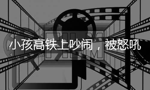 小孩高鐵上吵鬧，被怒吼引發(fā)社會(huì)關(guān)注事件分析