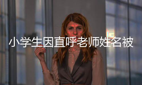 小學(xué)生因直呼老師姓名被打臉，教育界需要關(guān)注的不當(dāng)行為