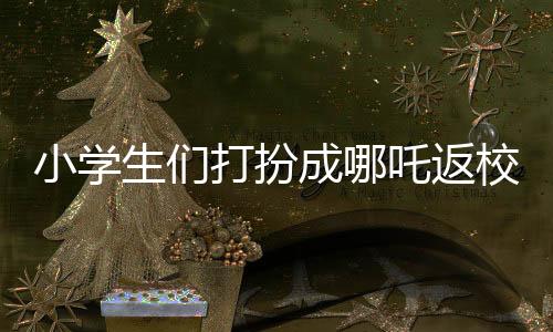 小學(xué)生們打扮成哪吒返校，炫彩迎新生！