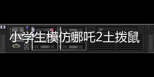 小學(xué)生模仿哪吒2土撥鼠片段，展現(xiàn)無限創(chuàng)意與童趣