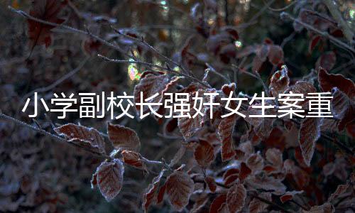 小學副校長強奸女生案重審宣判，正義終將顯現(xiàn)，法律不容侵犯
