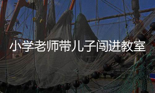 小學(xué)老師帶兒子闖進(jìn)教室暴力傷害學(xué)生事件震驚校園