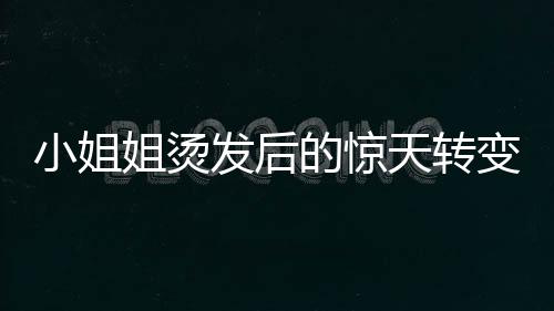 小姐姐燙發(fā)后的驚天轉(zhuǎn)變，從時(shí)尚到阿姨的崩潰瞬間