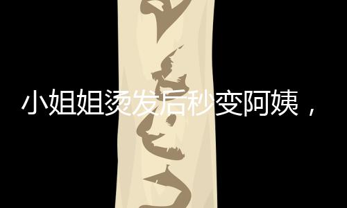 小姐姐燙發(fā)后秒變阿姨，美麗轉(zhuǎn)變背后的崩潰故事