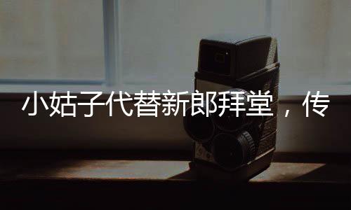 小姑子代替新郎拜堂，傳統(tǒng)習俗與現(xiàn)代選擇的碰撞