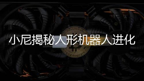 小尼揭秘人形機(jī)器人進(jìn)化之秘，全新科技人物，與撒貝寧比肩而生