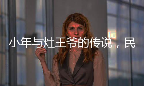 小年與灶王爺?shù)膫髡f(shuō)，民間信仰與節(jié)日文化的交織