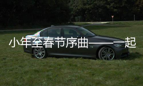小年至春節(jié)序曲——一起探尋中國傳統(tǒng)年俗的濃厚韻味